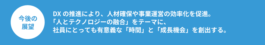 DXの推進により、人材確保や事業運営の効率化を促進。「人とテクノロジーの融合」をテーマに、社員にとっても有意義な「時間」と「成長機会」を創出する。